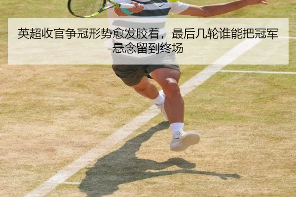 英超收官争冠形势愈发胶着，最后几轮谁能把冠军悬念留到终场