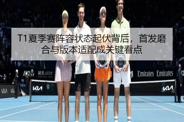 T1夏季赛阵容状态起伏背后，首发磨合与版本适配成关键看点