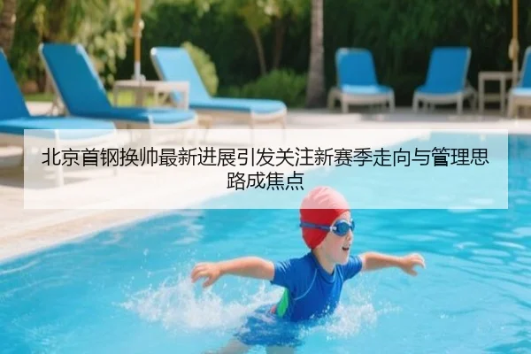 北京首钢换帅最新进展引发关注新赛季走向与管理思路成焦点
